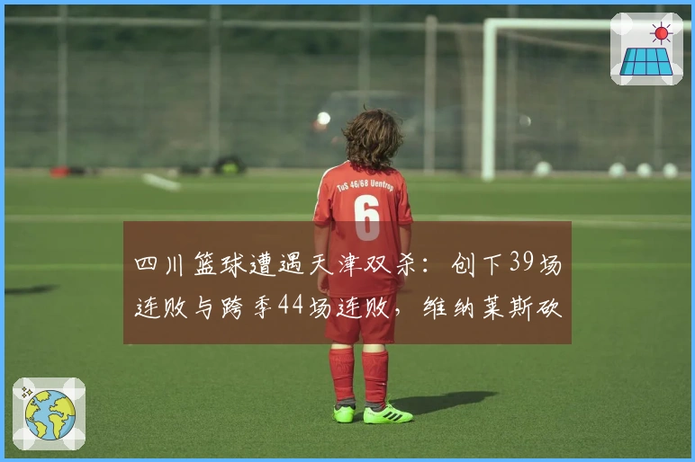 四川篮球遭遇天津双杀：创下39场连败与跨季44场连败，维纳莱斯砍下33分12板