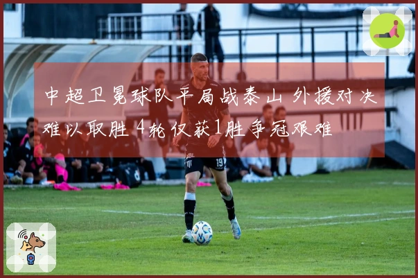 中超卫冕球队平局战泰山 外援对决难以取胜 4轮仅获1胜争冠艰难