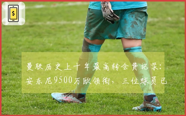 曼联历史上十年最高转会费记录：安东尼9500万欧领衔，三位球员已离队