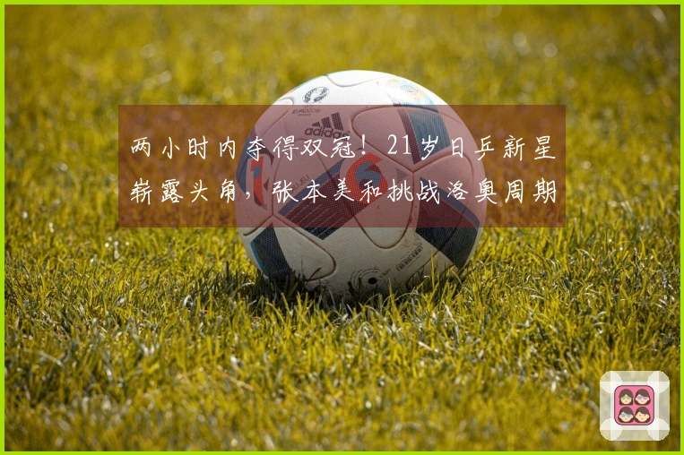 两小时内夺得双冠！21岁日乒新星崭露头角，张本美和挑战洛奥周期兼项压力
