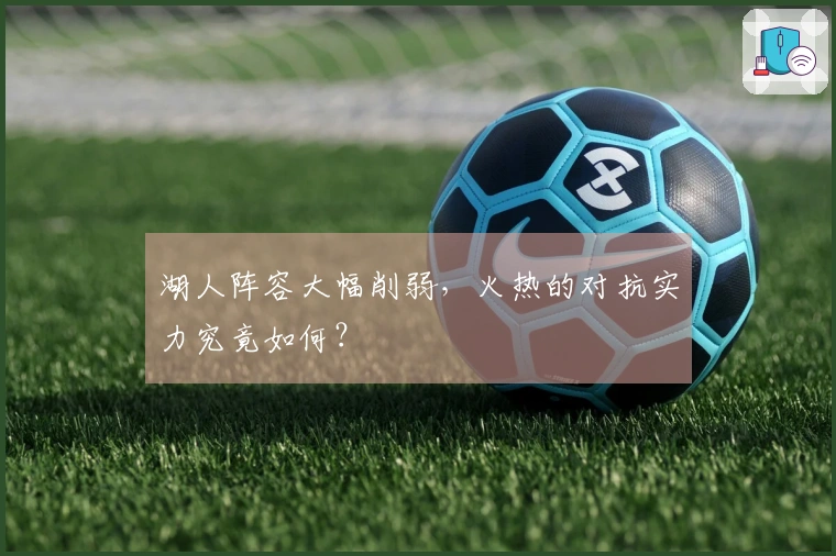 湖人阵容大幅削弱，火热的对抗实力究竟如何？