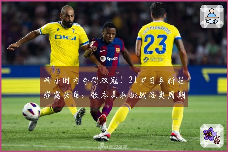 两小时内夺得双冠！21岁日乒新星崭露头角，张本美和挑战洛奥周期兼项压力