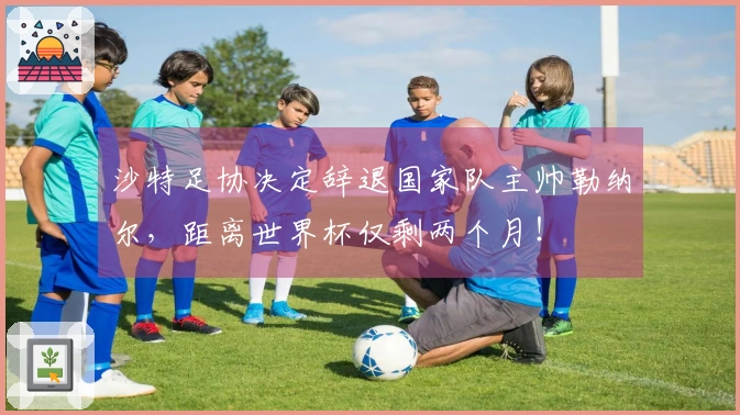 沙特足协决定辞退国家队主帅勒纳尔，距离世界杯仅剩两个月！