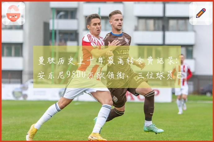 曼联历史上十年最高转会费记录：安东尼9500万欧领衔，三位球员已离队