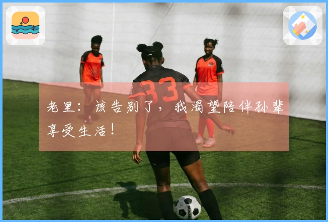 老里：该告别了，我渴望陪伴孙辈享受生活！
