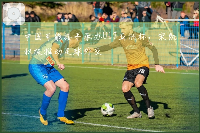 中国可能接手承办U17亚洲杯，宋凯积极推动足球外交