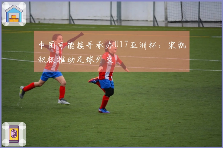 中国可能接手承办U17亚洲杯，宋凯积极推动足球外交