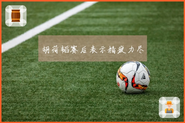 胡荷韬赛后表示精疲力尽