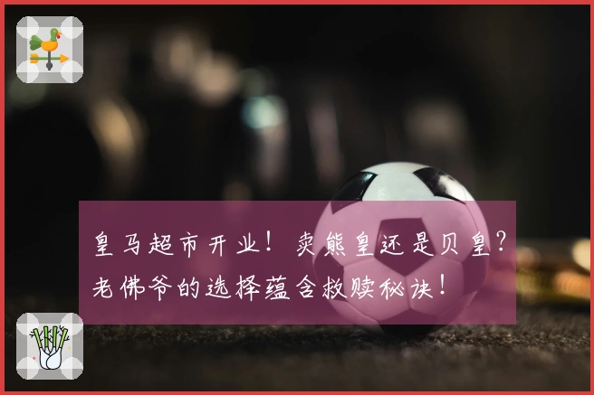 皇马超市开业！卖熊皇还是贝皇？老佛爷的选择蕴含救赎秘诀！