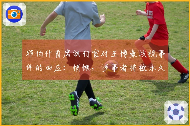 邓伯什首席执行官对王博豪歧视事件的回应：愤慨，涉事者将被永久禁止入场